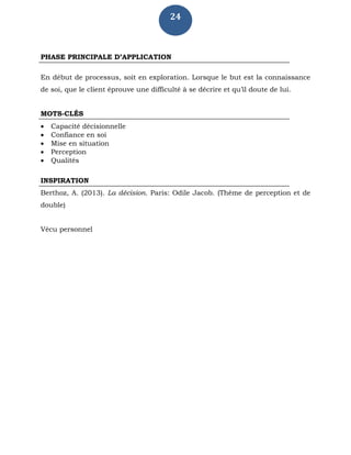 24
PHASE PRINCIPALE D’APPLICATION
En début de processus, soit en exploration. Lorsque le but est la connaissance
de soi, que le client éprouve une difficulté à se décrire et qu’il doute de lui.
MOTS-CLÉS
 Capacité décisionnelle
 Confiance en soi
 Mise en situation
 Perception
 Qualités
INSPIRATION
Berthoz, A. (2013). La décision. Paris: Odile Jacob. (Thème de perception et de
double)
Vécu personnel
 