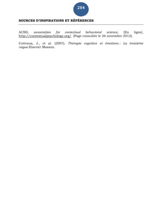 204
SOURCES D’INSPIRATIONS ET RÉFÉRENCES
ACBS, association for contextual behavioral science, [En ligne],
http://contextualpsychology.org/ (Page consultée le 26 novembre 2012).
Cottraux, J., et al. (2007). Thérapie cognitive et émotions : La troisième
vague.Elsevier Masson.
 