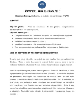 205
ÉVITER, MOI ? JAMAIS !
Véronique Landry, étudiante à la maîtrise en carriérologie (UQÀM)
OJECTIFS
Objectif général : Prise de conscience de ses propres comportements
d'évitement et de ses conséquences.
Objectifs spécifiques :
 Comprendre ce qu'est l'évitement ainsi que ses conséquences négatives.
 Identifier les situations où le client a un comportement évitant.
 Identifier le comportement d'évitement.
 Identifier le sentiment relié au comportement d’évitement.
 Trouver un comportement alternatif au comportement d’évitement.
MISE EN CONTEXTE ET PROCÉDURE D'INTERVENTION
Il arrive que notre clientèle, en période de non emploi, vive un sentiment de
déprime. Dans ce sens, la personne pourrait éviter, souvent sans le savoir,
certaines tâches ou situations et aura comme l'impression de ne pas avancer.
Même si l'évitement peut parfois être adapté dans certaines situations, il arrive
régulièrement que celle-ci devienne source de problème. L'évitement empêche
les personnes d'accomplir les démarches nécessaires pour avancer dans
certains objectifs ou résoudre certaines problématiques. Sur le moment, on
peut penser que l'évitement a des retombées positives (échapper par exemple à
une expérience, une émotion ou une sensation désagréable). Mais à long
terme, les retombées seront davantage négatives et elles risqueront d’aggraver
la situation. Pour aider votre client(e) à mieux saisir, vous pouvez donner cet
exemple :
 