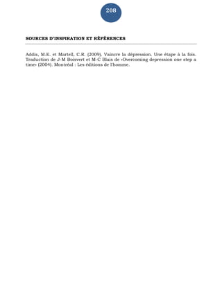 208
SOURCES D’INSPIRATION ET RÉFÉRENCES
Addis, M.E. et Martell, C.R. (2009). Vaincre la dépression. Une étape à la fois.
Traduction de J-M Boisvert et M-C Blais de «Overcoming depression one step a
time» (2004). Montréal : Les éditions de l'homme.
 