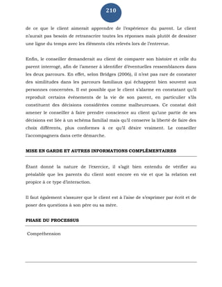 210
de ce que le client aimerait apprendre de l’expérience du parent. Le client
n’aurait pas besoin de retranscrire toutes les réponses mais plutôt de dessiner
une ligne du temps avec les éléments clés relevés lors de l’entrevue.
Enfin, le conseiller demanderait au client de comparer son histoire et celle du
parent interrogé, afin de l’amener à identifier d’éventuelles ressemblances dans
les deux parcours. En effet, selon Bridges (2006), il n’est pas rare de constater
des similitudes dans les parcours familiaux qui échappent bien souvent aux
personnes concernées. Il est possible que le client s’alarme en constatant qu’il
reproduit certains événements de la vie de son parent, en particulier s’ils
constituent des décisions considérées comme malheureuses. Ce constat doit
amener le conseiller à faire prendre conscience au client qu’une partie de ses
décisions est liée à un schéma familial mais qu’il conserve la liberté de faire des
choix différents, plus conformes à ce qu’il désire vraiment. Le conseiller
l’accompagnera dans cette démarche.
MISE EN GARDE ET AUTRES INFORMATIONS COMPLÉMENTAIRES
Étant donné la nature de l’exercice, il s’agit bien entendu de vérifier au
préalable que les parents du client sont encore en vie et que la relation est
propice à ce type d’interaction.
Il faut également s’assurer que le client est à l’aise de s’exprimer par écrit et de
poser des questions à son père ou sa mère.
PHASE DU PROCESSUS
Compréhension
 