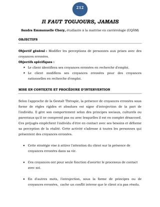 212
Il FAUT TOUJOURS, JAMAIS
Sandra Emmanuelle Chery, étudiante à la maîtrise en carriérologie (UQÀM)
OBJECTIFS
Objectif général : Modifier les perceptions de personnes aux prises avec des
croyances erronées.
Objectifs spécifiques :
 Le client identifiera ses croyances erronées en recherche d'emploi.
 Le client modifiera ses croyances erronées pour des croyances
rationnelles en recherche d'emploi.
MISE EN CONTEXTE ET PROCÉDURE D’INTERVENTION
Selon l'approche de la Gestalt Thérapie, la présence de croyances erronées sous
forme de règles rigides et absolues est signe d'introjection de la part de
l'individu. Il gère son comportement selon des principes sociaux, culturels ou
parentaux qu'il ne comprend pas ou avec lesquelles il est en complet désaccord.
Ces préjugés empêchent l'individu d'être en contact avec ses besoins et déforme
sa perception de la réalité. Cette activité s’adresse à toutes les personnes qui
présentent des croyances erronées.
 Cette stratégie vise à attirer l'attention du client sur la présence de
croyances erronées dans sa vie.
 Ces croyances ont pour seule fonction d'avorter le processus de contact
avec soi.
 En d'autres mots, l'introjection, sous la forme de principes ou de
croyances erronées, cache un conflit interne que le client n'a pas résolu.
 
