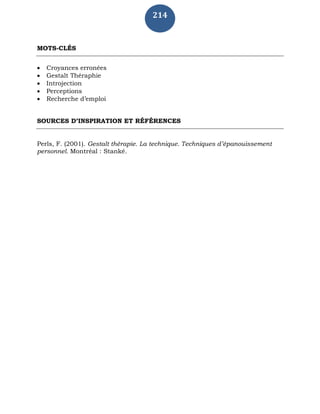214
MOTS-CLÉS
 Croyances erronées
 Gestalt Théraphie
 Introjection
 Perceptions
 Recherche d’emploi
SOURCES D’INSPIRATION ET RÉFÉRENCES
Perls, F. (2001). Gestalt thérapie. La technique. Techniques d’épanouissement
personnel. Montréal : Stanké.
 