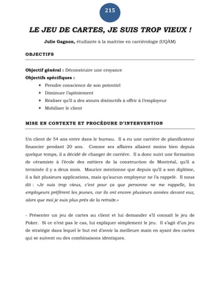 215
LE JEU DE CARTES, JE SUIS TROP VIEUX !
Julie Gagnon, étudiante à la maitrise en carriérologie (UQÀM)
OBJECTIFS
Objectif général : Déconstruire une croyance
Objectifs spécifiques :
 Prendre conscience de son potentiel
 Diminuer l’apitoiement
 Réaliser qu’il a des atouts distinctifs à offrir à l’employeur
 Mobiliser le client
MISE EN CONTEXTE ET PROCÉDURE D’INTERVENTION
Un client de 54 ans entre dans le bureau. Il a eu une carrière de planificateur
financier pendant 20 ans. Comme ses affaires allaient moins bien depuis
quelque temps, il a décidé de changer de carrière. Il a donc suivi une formation
de céramiste à l’école des métiers de la construction de Montréal, qu’il a
terminée il y a deux mois. Maurice mentionne que depuis qu’il a son diplôme,
il a fait plusieurs applications, mais qu’aucun employeur ne l’a rappelé. Il nous
dit : «Je suis trop vieux, c’est pour ça que personne ne me rappelle, les
employeurs préfèrent les jeunes, car ils ont encore plusieurs années devant eux,
alors que moi je suis plus près de la retraite.»
- Présenter un jeu de cartes au client et lui demander s’il connaît le jeu de
Poker. Si ce n’est pas le cas, lui expliquer simplement le jeu. Il s’agit d’un jeu
de stratégie dans lequel le but est d’avoir la meilleure main en ayant des cartes
qui se suivent ou des combinaisons identiques.
 