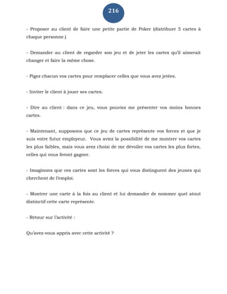 216
- Proposer au client de faire une petite partie de Poker (distribuer 5 cartes à
chaque personne.)
- Demander au client de regarder son jeu et de jeter les cartes qu’il aimerait
changer et faire la même chose.
- Pigez chacun vos cartes pour remplacer celles que vous avez jetées.
- Inviter le client à jouer ses cartes.
- Dire au client : dans ce jeu, vous pouviez me présenter vos moins bonnes
cartes.
- Maintenant, supposons que ce jeu de cartes représente vos forces et que je
suis votre futur employeur. Vous aviez la possibilité de me montrer vos cartes
les plus faibles, mais vous avez choisi de me dévoiler vos cartes les plus fortes,
celles qui vous feront gagner.
- Imaginons que ces cartes sont les forces qui vous distinguent des jeunes qui
cherchent de l’emploi.
- Montrer une carte à la fois au client et lui demander de nommer quel atout
distinctif cette carte représente.
- Retour sur l’activité :
Qu’avez-vous appris avec cette activité ?
 