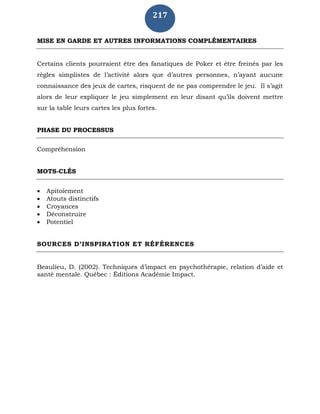 217
MISE EN GARDE ET AUTRES INFORMATIONS COMPLÉMENTAIRES
Certains clients pourraient être des fanatiques de Poker et être freinés par les
règles simplistes de l’activité alors que d’autres personnes, n’ayant aucune
connaissance des jeux de cartes, risquent de ne pas comprendre le jeu. Il s’agit
alors de leur expliquer le jeu simplement en leur disant qu’ils doivent mettre
sur la table leurs cartes les plus fortes.
PHASE DU PROCESSUS
Compréhension
MOTS-CLÉS
 Apitoiement
 Atouts distinctifs
 Croyances
 Déconstruire
 Potentiel
SOURCES D’INSPIRATION ET RÉFÉRENCES
Beaulieu, D. (2002). Techniques d’impact en psychothérapie, relation d’aide et
santé mentale. Québec : Éditions Académie Impact.
 