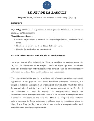 218
LE JEU DE LA BASCULE
Marjorie Morin, étudiante à la maîtrise en carriérologie (UQÀM)
OBJECTIFS
Objectif général : Aider la personne à mieux gérer sa dépendance à travers les
obstacles qu’elle rencontre.
Objectifs spécifiques :
 Amener la personne à réfléchir sur son vécu personnel, professionnel et
social.
 Explorer les intentions et les désirs de la personne.
 Susciter la motivation au changement.
MISE EN CONTEXTE ET PROCÉDURE D’INTERVENTION
Un jeune homme s’est retrouvé en détention pendant un certain temps par
rapport à sa consommation de drogue. Durant ce séjour, plusieurs tentatives
pour une réhabilitation ont échoué puisqu’il refusait l’aide de professionnels et
s’obstinait à persister dans sa dépendance aux substances.
C’est une personne qui est peu scolarisée, qui n’a pas d’expérience de travail
significative et qui provient d’un milieu fortement défavorisé. D’ailleurs, il a
intégré le milieu de la drogue à un jeune âge et pour lui, cette réalité fait partie
de son quotidien. Il est donc peu enclin à changer son mode de vie. En effet, il
est réfractaire à l’idée de changer de comportement, malgré les
recommandations des membres de sa famille et de certains professionnels qu’il
a consultés. De même, il démontre une difficulté à composer avec l’autorité
puis à transiger de façon autonome et efficace avec les structures mises en
place. Il y a donc des lacunes au niveau des relations interpersonnelles qu’il
entretient avec son entourage immédiat.
 