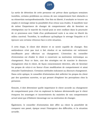 219
La sortie de détention de cette personne est prévue dans quelques semaines
toutefois, certains problèmes au niveau de son comportement font obstacles à
sa réinsertion socioprofessionnelle. Une fois en liberté, il souhaite se trouver un
emploi et envisage même la possibilité d’un retour aux études. Il manifeste tout
de même l’importance de changer de comportement afin de favoriser sa
réintégration sur le marché du travail puis se sent confiant dans la poursuite
de ce processus avec l’aide d’un professionnel suite à sa mise en liberté du
milieu carcéral. Toutefois, la souffrance qu’implique le sevrage l’inquiète et il
éprouve une certaine réticence face à cette situation.
À cette étape, le client doit désirer et se sentir capable de changer. Son
ambivalence n’est pas tout à fait résolue et sa motivation est nettement
insuffisante pour effectuer un changement. L’intention du conseiller
d’orientation est d’aider le client à construire sa motivation intrinsèque au
changement. Pour ce faire, une des stratégies est de susciter le discours-
changement chez le client, de façon consciemment directive, afin de favoriser
les propos de celui-ci en faveur d’une modification de comportement et ainsi
résoudre l’ambivalence. Certaines méthodes induisent au discours changement.
Dans cette optique, le conseiller d’orientation doit solliciter les propos du client
par des questions ouvertes, ce qui permet d’explorer les perceptions chez la
personne.
Ensuite, il doit déterminer quelle importance le client accorde au changement
de comportement puis c’est en explorant la balance décisionnelle que le client
évoquera les avantages et inconvénients du maintien de son comportement
actuel ainsi que d’élaborer davantage sur sa motivation de changer.
Également, le conseiller d’orientation doit offrir au client la possibilité de
comparer son passé, époque avant l’émergence des difficultés, et la situation
actuelle.
 