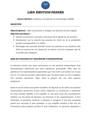 222
LIEN ÉMOTION-PENSÉE
Joanne Bartlett, étudiante à la maîtrise en carriérologie (UQÀM)
OBJECTIFS
Objectif général : Aider la personne à changer son discours interne négatif.
Objectifs spécifiques :
 Amener la personne à prendre conscience de la spirale de ses pensées.
 Questionner sur la véracité des pensées du client ou de la probabilité
qu’elles correspondent à la réalité.
 Développer une nouvelle attitude envers ses pensées et ses émotions afin
d’être en mesure de s’en distancier au besoin et de les remplacer par de
nouvelles plus adaptées.
MISE EN CONTEXTE ET PROCÉDURE D’INTERVENTION
Le discours interne que nous entretenons ou nos pensées automatiques sont
inévitablement influencées par notre expérience personnelle. Elles sont les
paroles ou les représentations spontanées que l'on se dit à soi-même sur ce que
l'on vit. Ce sont des pensées observables, que l'on peut saisir au vol à condition
d’en prendre conscience. Mais, dans la plupart des cas, elles passent
inaperçues.
Dans le cas de clients aux prises d'anxiété, de déprime ou de colère, les pensées
automatiques deviennent encore moins objectives et contribuent à maintenir
les états émotifs négatifs, à les amplifier et cela peut avoir des conséquences
néfastes sur les prises de décision, les réactions et les comportements. À titre
d’exemple, la personne anxieuse a tendance à imaginer le pire des scénarios
plutôt qu'à anticiper le plus probable, ce qui amplifie l'anxiété et fait voir les
évènements plus sombres qu’elles le sont réellement. La personne déprimée a
 