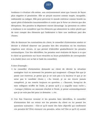 223
tendance à s'évaluer elle-même, son environnement ainsi que l'avenir de façon
plus négative et pessimiste. Elle se perçoit souvent comme inapte, incapable,
indésirable ou indigne. Elle peut percevoir le monde extérieur comme hostile ou
ayant plein d'obstacles insurmontables et croire que le futur ne réserve que des
déceptions. Ses pensées la dépriment encore davantage. La personne en colère
a tendance à ne considérer que les éléments qui alimentent la colère plutôt que
de tenir compte des éléments qui l’aideraient à faire une meilleure part des
choses.
Afin de diminuer les ruminations du client, le conseiller d’orientation amène ce
dernier à d’abord observer ses pensées lors des situations où les émotions
négatives sont vécues, ce qui permet d'identifier graduellement les pensées
automatiques. Une fois identifiées, les pensées sont évaluées de façon à ce que
le client se questionne sur leurs véracités ou leurs probabilités de correspondre
à la réalité (tout ceci se fait à l’aide du conseiller).
À titre d’exemple :
1- Le conseiller d’orientation demande au client de décrire la situation
anxiogène tout en nommant les pensées qui surgissent « Chaque fois que je
passe une entrevue, je pense que je ne suis pas à la hauteur et que je ne
serai pas le candidat choisi. »; « Au travail, je ne me trouve jamais
compétent, je me remets toujours en question. »; « Souvent, lorsqu’un de
mes collègues m’offre de l’aide, je pense qu’il y a anguille sous roche »,
« Lorsque j’obtiens un mauvais résultat à l’école, je pense automatiquement
que je ne suis pas fait pour ce domaine. »; etc.
2- Une fois l’exercice terminé et les pensées bien identifiées, le conseiller
d’orientation fait un retour sur les pensées du client en lui posant les
questions suivantes : « Est-ce qu’il existe des faits objectifs qui confirment
ces pensées-là? D’où viennent ces pensées, selon toi? Est-ce qu’il n’y aurait
 