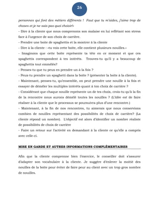 26
personnes qui font des métiers différents ! Faut que tu m’aides, j’aime trop de
choses et je ne sais pas quoi choisir!»
- Dire à la cliente que nous comprenons son malaise en lui reflétant son stress
face à l’urgence de son choix de carrière.
- Prendre une boite de spaghettis et la montrer à la cliente
- Dire à la cliente : «tu vois cette boîte, elle contient plusieurs nouilles.»
- Imaginons que cette boîte représente ta tête en ce moment et que ces
spaghettis correspondent à tes intérêts. Trouves-tu qu’il y a beaucoup de
spaghettis tout emmêlés?
- Penses-tu que tu peux en prendre un à la fois ?
- Peux-tu prendre un spaghetti dans la boîte ? (présenter la boîte à la cliente).
- Maintenant, penses-tu, qu’ensemble, on peut prendre une nouille à la fois et
essayer de démêler les multiples intérêts quant à ton choix de carrière ?
- Considérant que chaque nouille représente un de tes choix, crois-tu qu’à la fin
de la rencontre nous aurons démêlé toutes les nouilles ? (L’idée est de faire
réaliser à la cliente que le processus se poursuivra plus d’une rencontre.)
- Maintenant, à la fin de nos rencontres, tu aimerais que nous conservions
combien de nouilles représentant des possibilités de choix de carrière? (La
cliente répond un nombre). L’objectif est alors d’identifier un nombre réaliste
de possibilités de choix de carrière
- Faire un retour sur l’activité en demandant à la cliente ce qu’elle a compris
avec celle-ci.
MISE EN GARDE ET AUTRES INFORMATIONS COMPLÉMENTAIRES
Afin que la cliente comprenne bien l’exercice, le conseiller doit s’assurer
d’adapter son vocabulaire à la cliente. Je suggère d’enlever la moitié des
nouilles de la boîte pour éviter de faire peur au client avec un trop gros nombre
de nouilles.
 