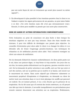 224
pas une autre façon de voir cet évènement qui serait plus nuancé ou même
opposé? ».
3- En décortiquant le plus possible le lien émotions-pensées chez le client et en
l’aidant à repérer les signes précurseurs de ses pensées, on peut alors l’aider
à se dire: «J’ai cette émotion mais elle n’est pas nécessairement vraie.»
Ensuite, le client peut modifier sa pensée par une autre plus constructive.
MISE EN GARDE ET AUTRES INFORMATIONS COMPLÉMENTAIRES
Cette évaluation ou prise de conscience est plus facile à faire lorsque les
émotions négatives ne sont pas trop intenses. Dans des états émotifs très
intenses, il peut être difficile de développer une pensée plus objective. Le
conseiller d’orientation peut alors aider le client à se changer les idées et à se
détendre afin de briser l'engrenage pensées-émotions. Les techniques de
relaxation ou de méditation peuvent alors aider. Voici comment enseigner au
client une séance de méditation.
On lui demande d’abord de s’asseoir confortablement, les deux pieds posés sur
le sol, dans une posture digne, ni trop ferme ni trop avachie. Les yeux clos ou
mi-clos, les mains posées délicatement sur les genoux, paumes ouvertes vers le
ciel. On lui demande de prêter attention à son souffle, soit sur l’air qui entre et
sort des narines, soit sur sa poitrine qui se soulève et se baisse, soit encore sur
le mouvement du ventre. Sans autre objectif que d’observer calmement ce
mouvement perpétuel d’inspiration et d’expiration, on demande au client de
mettre toute son attention dans ce va-et-vient physique du souffle qui parcourt
cet endroit. En cet instant présent, il n’y a rien d’autre que la présence de sa
respiration. On lui dit aussi que s’il entend des bruits extérieurs, ou s’il perçoit
une idée qui vient le distraire, il accueille tranquillement ces perturbations pour
ensuite ramener doucement son attention sur sa respiration. Évidemment,
 