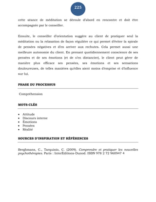 225
cette séance de méditation se déroule d’abord en rencontre et doit être
accompagnée par le conseiller.
Ensuite, le conseiller d’orientation suggère au client de pratiquer seul la
méditation ou la relaxation de façon régulière ce qui permet d’éviter la spirale
de pensées négatives et d’en arriver aux rechutes. Cela permet aussi une
meilleure autonomie du client. En prenant quotidiennement conscience de ses
pensées et de ses émotions (et de s’en distancier), le client peut gérer de
manière plus efficace ses pensées, ses émotions et ses sensations
douloureuses, de telles manières qu’elles aient moins d’emprise et d’influence
sur lui.
PHASE DU PROCESSUS
Compréhension
MOTS-CLÉS
 Attitude
 Discours interne
 Émotions
 Pensées
 Réalité
SOURCES D’INSPIRATION ET RÉFÉRENCES
Berghmans, C., Tarquinio, C. (2009). Comprendre et pratiquer les nouvelles
psychothérapies. Paris : InterÉditions-Dunod. ISBN 978 2 72 960947 4
 