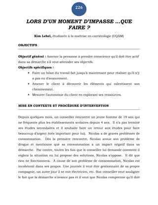 226
LORS D’UN MOMENT D’IMPASSE …QUE
FAIRE ?
Kim Lebel, étudiante à la maîtrise en carriérologie (UQÀM)
OBJECTIFS
Objectif général : Amener la personne à prendre conscience qu'il doit être actif
dans sa démarche s'il veut atteindre ses objectifs.
Objectifs spécifiques :
 Faire un bilan du travail fait jusqu’à maintenant pour réaliser qu’il n’y
a pas eu d’avancement.
 Amener le client à découvrir les éléments qui ralentissent son
cheminement.
 Mesurer l’autonomie du client en explorant ses ressources.
MISE EN CONTEXTE ET PROCÉDURE D’INTERVENTION
Depuis quelques mois, un conseiller rencontre un jeune homme de 19 ans qui
ne fréquente plus les établissements scolaires depuis 4 ans. Il n’a pas terminé
ses études secondaires et il souhaite faire un retour aux études pour faire
beaucoup d’argent (très important pour lui). Nicolas a de graves problèmes de
consommation. Dès la première rencontre, Nicolas avoue son problème de
drogue et mentionne que sa consommation a un impact négatif dans sa
démarche. Par contre, toutes les fois que le conseiller lui demande comment il
réglera la situation ou lui propose des solutions, Nicolas s’oppose. Il dit que
rien ne fonctionnera. À cause de son problème de consommation, Nicolas est
incohérent dans ses propos. Une journée il veut être gestionnaire de sa propre
compagnie, un autre jour il se voit électricien, etc. Son conseiller veut souligner
le fait que la démarche n’avance pas et il veut que Nicolas comprenne qu’il doit
 