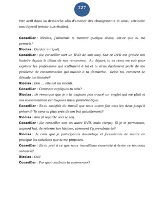 227
être actif dans sa démarche afin d’amener des changements et ainsi, atteindre
son objectif (retour aux études).
Conseiller : Nicolas, j’aimerais te montrer quelque chose, est-ce que tu me
permets?
Nicolas : Oui (air intrigué).
Conseiller : (Le conseiller sort un DVD de son sac). Sur ce DVD est gravée ton
histoire depuis le début de nos rencontres. Au départ, tu es venu me voir pour
explorer les professions qui s’offraient à toi et tu m’as également parlé de ton
problème de consommation qui nuisait à ta démarche. Selon toi, comment se
déroule ton histoire?
Nicolas : Ben … elle est au ralenti.
Conseiller : Comment expliques-tu cela?
Nicolas : Je remarque que je n’ai toujours pas trouvé un emploi qui me plaît et
ma consommation est toujours aussi problématique.
Conseiller : Es-tu satisfait du travail que nous avons fait tous les deux jusqu’à
présent? Te sens-tu plus près de ton but actuellement?
Nicolas : Non (il regarde vers le sol).
Conseiller : (Le conseiller sort un autre DVD, mais vierge). Si je te permettais,
aujourd’hui, de réécrire ton histoire, comment t’y prendrais-tu?
Nicolas : Je crois que je participerais davantage et j’essaierais de mettre en
pratique les solutions que tu me proposes.
Conseiller : Es-tu prêt à ce que nous travaillions ensemble à écrire ce nouveau
scénario?
Nicolas : Oui!
Conseiller : Par quoi voudrais-tu commencer?
 
