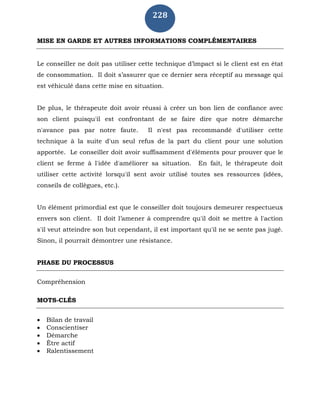 228
MISE EN GARDE ET AUTRES INFORMATIONS COMPLÉMENTAIRES
Le conseiller ne doit pas utiliser cette technique d’impact si le client est en état
de consommation. Il doit s’assurer que ce dernier sera réceptif au message qui
est véhiculé dans cette mise en situation.
De plus, le thérapeute doit avoir réussi à créer un bon lien de confiance avec
son client puisqu'il est confrontant de se faire dire que notre démarche
n'avance pas par notre faute. Il n'est pas recommandé d'utiliser cette
technique à la suite d'un seul refus de la part du client pour une solution
apportée. Le conseiller doit avoir suffisamment d'éléments pour prouver que le
client se ferme à l'idée d'améliorer sa situation. En fait, le thérapeute doit
utiliser cette activité lorsqu'il sent avoir utilisé toutes ses ressources (idées,
conseils de collègues, etc.).
Un élément primordial est que le conseiller doit toujours demeurer respectueux
envers son client. Il doit l’amener à comprendre qu'il doit se mettre à l'action
s'il veut atteindre son but cependant, il est important qu'il ne se sente pas jugé.
Sinon, il pourrait démontrer une résistance.
PHASE DU PROCESSUS
Compréhension
MOTS-CLÉS
 Bilan de travail
 Conscientiser
 Démarche
 Être actif
 Ralentissement
 