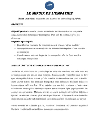 230
LE MIROIR DE L’EMPATHIE
Marie Dumoulin, étudiante à la maîtrise en carriérologie (UQÀM)
OBJECTIFS
Objectif général : Aider la cliente à améliorer sa communication corporelle
empathique afin de favoriser l’émergence d’un lien de confiance avec les
détenues.
Objectifs spécifiques:
 Identifier les éléments du comportement à changer et les modifier
 Développer son authenticité afin de favoriser l’émergence d’une relation
de confiance
 Prendre conscience de la portée du non verbal afin de favoriser des
échanges plus positifs
MISE EN CONTEXTE ET PROCÉDURES D’INTERVENTION
Marlaine est finissante en criminologie et vient de terminer ses trois mois de
probation dans une prison pour femmes. Son patron la rencontre pour lui dire
que bien qu’elle lui ait prouvé qu’elle possède les connaissances pour travailler
dans un tel milieu, elle manque d’empathie avec certaines détenues dans ses
interventions individuelles. Il lui précise que ses interventions verbales sont
excellentes, mais qu’il a remarqué qu’elle reste souvent figée physiquement au
contact des détenues. Marlaine avoue se sentir intimidée devant les détenues
qui ont un dossier criminel plus lourd que d’autres. Elle consulte un conseiller
d’orientation dans le but d’améliorer sa communication empathique au travail.
Selon Brunel et Cosnier (2012), l’activité corporelle du parleur supporte
l’activité relationnelle empathique dans une communication.
 