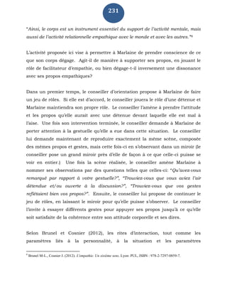 231
“Ainsi, le corps est un instrument essentiel du support de l’activité mentale, mais
aussi de l’activité relationnelle empathique avec le monde et avec les autres.”6
L’activité proposée ici vise à permettre à Marlaine de prendre conscience de ce
que son corps dégage. Agit-il de manière à supporter ses propos, en jouant le
rôle de facilitateur d’empathie, ou bien dégage-t-il inversement une dissonance
avec ses propos empathiques?
Dans un premier temps, le conseiller d’orientation propose à Marlaine de faire
un jeu de rôles. Si elle est d’accord, le conseiller jouera le rôle d’une détenue et
Marlaine maintiendra son propre rôle. Le conseiller l’amène à prendre l’attitude
et les propos qu’elle aurait avec une détenue devant laquelle elle est mal à
l’aise. Une fois son intervention terminée, le conseiller demande à Marlaine de
porter attention à la gestuelle qu’elle a eue dans cette situation. Le conseiller
lui demande maintenant de reproduire exactement la même scène, composée
des mêmes propos et gestes, mais cette fois-ci en s’observant dans un miroir (le
conseiller pose un grand miroir près d’elle de façon à ce que celle-ci puisse se
voir en entier.) Une fois la scène réalisée, le conseiller amène Marlaine à
nommer ses observations par des questions telles que celles-ci: “Qu’avez-vous
remarqué par rapport à votre gestuelle?”, “Trouviez-vous que vous aviez l’air
détendue et/ou ouverte à la discussion?”, “Trouviez-vous que vos gestes
reflétaient bien vos propos?”. Ensuite, le conseiller lui propose de continuer le
jeu de rôles, en laissant le miroir pour qu’elle puisse s’observer. Le conseiller
l’invite à essayer différents gestes pour appuyer ses propos jusqu’à ce qu’elle
soit satisfaite de la cohérence entre son attitude corporelle et ses dires.
Selon Brunel et Cosnier (2012), les rites d’interaction, tout comme les
paramètres liés à la personnalité, à la situation et les paramètres
6
Brunel M-L., Cosnier J. (2012). L'empathie. Un sixième sens. Lyon: PUL, ISBN : 978-2-7297-0859-7.
 
