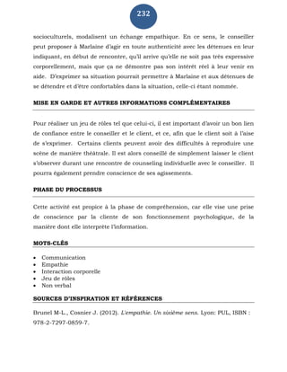 232
socioculturels, modalisent un échange empathique. En ce sens, le conseiller
peut proposer à Marlaine d’agir en toute authenticité avec les détenues en leur
indiquant, en début de rencontre, qu’il arrive qu’elle ne soit pas très expressive
corporellement, mais que ça ne démontre pas son intérêt réel à leur venir en
aide. D’exprimer sa situation pourrait permettre à Marlaine et aux détenues de
se détendre et d’être confortables dans la situation, celle-ci étant nommée.
MISE EN GARDE ET AUTRES INFORMATIONS COMPLÉMENTAIRES
Pour réaliser un jeu de rôles tel que celui-ci, il est important d’avoir un bon lien
de confiance entre le conseiller et le client, et ce, afin que le client soit à l’aise
de s’exprimer. Certains clients peuvent avoir des difficultés à reproduire une
scène de manière théâtrale. Il est alors conseillé de simplement laisser le client
s’observer durant une rencontre de counseling individuelle avec le conseiller. Il
pourra également prendre conscience de ses agissements.
PHASE DU PROCESSUS
Cette activité est propice à la phase de compréhension, car elle vise une prise
de conscience par la cliente de son fonctionnement psychologique, de la
manière dont elle interprète l’information.
MOTS-CLÉS
 Communication
 Empathie
 Interaction corporelle
 Jeu de rôles
 Non verbal
SOURCES D’INSPIRATION ET RÉFÉRENCES
Brunel M-L., Cosnier J. (2012). L'empathie. Un sixième sens. Lyon: PUL, ISBN :
978-2-7297-0859-7.
 