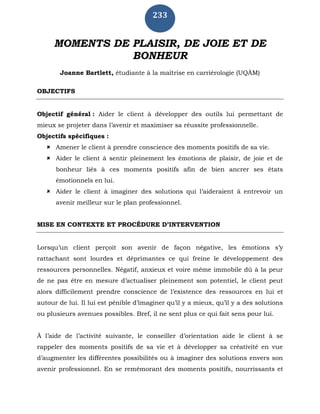 233
MOMENTS DE PLAISIR, DE JOIE ET DE
BONHEUR
Joanne Bartlett, étudiante à la maîtrise en carriérologie (UQÀM)
OBJECTIFS
Objectif général : Aider le client à développer des outils lui permettant de
mieux se projeter dans l’avenir et maximiser sa réussite professionnelle.
Objectifs spécifiques :
 Amener le client à prendre conscience des moments positifs de sa vie.
 Aider le client à sentir pleinement les émotions de plaisir, de joie et de
bonheur liés à ces moments positifs afin de bien ancrer ses états
émotionnels en lui.
 Aider le client à imaginer des solutions qui l’aideraient à entrevoir un
avenir meilleur sur le plan professionnel.
MISE EN CONTEXTE ET PROCÉDURE D’INTERVENTION
Lorsqu’un client perçoit son avenir de façon négative, les émotions s’y
rattachant sont lourdes et déprimantes ce qui freine le développement des
ressources personnelles. Négatif, anxieux et voire même immobile dû à la peur
de ne pas être en mesure d’actualiser pleinement son potentiel, le client peut
alors difficilement prendre conscience de l’existence des ressources en lui et
autour de lui. Il lui est pénible d’imaginer qu’il y a mieux, qu’il y a des solutions
ou plusieurs avenues possibles. Bref, il ne sent plus ce qui fait sens pour lui.
À l’aide de l’activité suivante, le conseiller d’orientation aide le client à se
rappeler des moments positifs de sa vie et à développer sa créativité en vue
d’augmenter les différentes possibilités ou à imaginer des solutions envers son
avenir professionnel. En se remémorant des moments positifs, nourrissants et
 