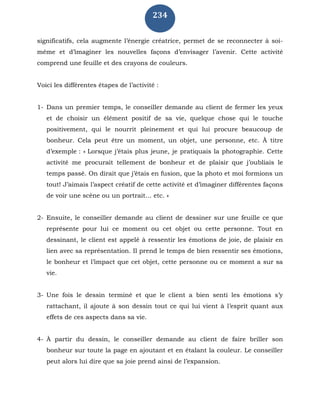 234
significatifs, cela augmente l’énergie créatrice, permet de se reconnecter à soi-
même et d’imaginer les nouvelles façons d’envisager l’avenir. Cette activité
comprend une feuille et des crayons de couleurs.
Voici les différentes étapes de l’activité :
1- Dans un premier temps, le conseiller demande au client de fermer les yeux
et de choisir un élément positif de sa vie, quelque chose qui le touche
positivement, qui le nourrit pleinement et qui lui procure beaucoup de
bonheur. Cela peut être un moment, un objet, une personne, etc. À titre
d’exemple : « Lorsque j’étais plus jeune, je pratiquais la photographie. Cette
activité me procurait tellement de bonheur et de plaisir que j’oubliais le
temps passé. On dirait que j’étais en fusion, que la photo et moi formions un
tout! J’aimais l’aspect créatif de cette activité et d’imaginer différentes façons
de voir une scène ou un portrait… etc. »
2- Ensuite, le conseiller demande au client de dessiner sur une feuille ce que
représente pour lui ce moment ou cet objet ou cette personne. Tout en
dessinant, le client est appelé à ressentir les émotions de joie, de plaisir en
lien avec sa représentation. Il prend le temps de bien ressentir ses émotions,
le bonheur et l’impact que cet objet, cette personne ou ce moment a sur sa
vie.
3- Une fois le dessin terminé et que le client a bien senti les émotions s’y
rattachant, il ajoute à son dessin tout ce qui lui vient à l’esprit quant aux
effets de ces aspects dans sa vie.
4- À partir du dessin, le conseiller demande au client de faire briller son
bonheur sur toute la page en ajoutant et en étalant la couleur. Le conseiller
peut alors lui dire que sa joie prend ainsi de l’expansion.
 
