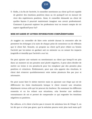 235
5- Enfin, à la fin de l’activité, le conseiller mentionne au client qu’il est capable
de générer des émotions positives dans sa vie puisqu’il est en mesure de
vivre des expériences positives. Ainsi, le conseiller demande au client de
quelles façons il pourrait maintenant imaginer son avenir professionnel.
Comment il pourrait explorer les professions tout en tenant compte de cet
aspect significatif pour lui?
MISE EN GARDE ET AUTRES INFORMATIONS COMPLÉMENTAIRES
Je suggère au conseiller de faire cette activité durant la rencontre afin de
permettre les échanges à la suite de chaque prise de conscience ou de réflexion
que le client fait. Ensuite, on propose au client qu’il peut refaire au besoin
l’activité par lui-même en gardant soit en mémoire ou en notant les impacts
(cognitifs et émotifs) que l’activité a sur lui.
On peut ajouter une variante en mentionnant au client que lorsqu’il est pris
dans un moment où ses pensées sont plutôt négatives, il peut alors décider de
mettre un terme à ces pensées-là pour les remplacer par des pensées plus
positives et créatrices. Évidemment, pour que cela apporte des résultats, le
client doit s’exercer quotidiennement voire même plusieurs fois par jour si
nécessaire.
On peut aussi faire le même exercice mais en ajoutant une étape qui est de
différencier les états émotionnels lorsque le client ressent une situation
déprimante versus celle qui lui procure du bonheur. En nommant les différents
ressentis et en les reliant aux situations, cela favorise une meilleure
connaissance de soi et permet de comprendre ce qui engendre les émotions
négatives ou positives.
Par ailleurs, si le client n’arrive pas à trouver de solutions lors de l’étape 5, on
lui dit que ce n’est pas grave, que la solution pourra venir plus tard mais qu’il
 