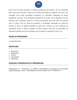 236
peut tout de même prendre le temps maintenant d’y penser. Ou, le conseiller
peut tout aussi l’inviter à faire une activité qui l’aidera à explorer ses sens. Par
exemple, lors d’une prochaine rencontre, le conseiller demande au client
d’apporter un fruit. Il lui demande d’abord de le sentir, de le regarder et de le
toucher avec curiosité comme si c’était la première fois qu’il était en contact
avec ce fruit. Tout au long de l’activité, le conseiller demande au client de
décrire le plus en détails possible ce qu’il voit, touche ou sent. Ensuite, le
conseiller invite le client à goûter le fruit. Encore une fois, le conseiller lui
demande quelles sont les sensations qu’il ressent en goûtant le fruit, etc.
PHASE DU PROCESSUS
Compréhension
MOTS-CLÉS
 Émotions
 Maximiser
 Outils
 Se projeter
 Solutions
SOURCES D’INSPIRATION ET RÉFÉRENCES
Berghmans, C., Tarquinio, C. (2009). Comprendre et pratiquer les nouvelles
psychothérapies. Paris : InterÉditions-Dunod. ISBN 978 2 72 960947 4
 