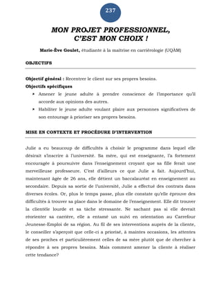 237
MON PROJET PROFESSIONNEL,
C’EST MON CHOIX !
Marie-Ève Goulet, étudiante à la maîtrise en carriérologie (UQÀM)
OBJECTIFS
Objectif général : Recentrer le client sur ses propres besoins.
Objectifs spécifiques
 Amener le jeune adulte à prendre conscience de l’importance qu’il
accorde aux opinions des autres.
 Habiliter le jeune adulte voulant plaire aux personnes significatives de
son entourage à prioriser ses propres besoins.
MISE EN CONTEXTE ET PROCÉDURE D’INTERVENTION
Julie a eu beaucoup de difficultés à choisir le programme dans lequel elle
désirait s’inscrire à l’université. Sa mère, qui est enseignante, l’a fortement
encouragée à poursuivre dans l’enseignement croyant que sa fille ferait une
merveilleuse professeure. C’est d’ailleurs ce que Julie a fait. Aujourd’hui,
maintenant âgée de 26 ans, elle détient un baccalauréat en enseignement au
secondaire. Depuis sa sortie de l’université, Julie a effectué des contrats dans
diverses écoles. Or, plus le temps passe, plus elle constate qu’elle éprouve des
difficultés à trouver sa place dans le domaine de l’enseignement. Elle dit trouver
la clientèle lourde et sa tâche stressante. Ne sachant pas si elle devrait
réorienter sa carrière, elle a entamé un suivi en orientation au Carrefour
Jeunesse-Emploi de sa région. Au fil de ses interventions auprès de la cliente,
le conseiller s’aperçoit que celle-ci a priorisé, à maintes occasions, les attentes
de ses proches et particulièrement celles de sa mère plutôt que de chercher à
répondre à ses propres besoins. Mais comment amener la cliente à réaliser
cette tendance?
 