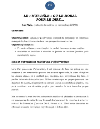 240
LE « MOT-RÂLE » OU LE MORAL
POUR LE DIRE...
Luc Pépin, étudiant à la maîtrise en carriérologie (UQÀM)
OBJECTIFS
Objectif général : Influencer positivement le moral du participant en l’amenant
à récapituler les événements dans une perspective constructive.
Objectifs spécifiques :
 Permettre d’énoncer une émotion ou un fait dans une phrase positive.
 Influencer et chercher à moduler la pensée de manière positive pour
maintenir le moral.
MISE EN CONTEXTE ET PROCÉDURE D’INTERVENTION
Lors d’un processus d’orientation, il est courant de faire un retour ou une
référence à des événements passés. De manière spontanée, le client récapitule
les choses vécues en y mettant des émotions, des perceptions des faits et
parfois même des interprétations. Si l’on constate que les propos prennent une
direction de plainte, de râlement ou ont une teneur à connotation négative, cela
peut constituer une situation propice pour recadrer le tout dans des propos
positifs.
Afin de mener à bien ou tout simplement faciliter le processus d’orientation il
est avantageux de s’attarder sur le moral des troupes et de chercher à préserver
celui-ci. La littérature (Cottraux 2012, Parker et al. 2003) nous démontre en
effet une probante corrélation entre le moral et le bien-être.
 