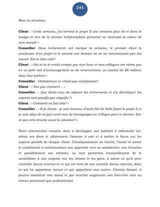 241
Mise en situation :
Client : « Cette semaine, j’ai terminé le projet X une semaine plus tôt et dans le
budget et lors de la réunion hebdomadaire personne ne reconnaît la valeur de
mon travail! »
Conseiller: Deux événements ont marqué ta semaine, le premier étant la
conclusion d’un projet et le second une réunion où on ne reconnaissait pas ton
travail. Est-ce bien cela?
Client : « Oui et tu te rends compte que mon boss et mes collègues ont même pas
eu un petit mot d’encouragement ou de remerciement, un contrat de $X millions
dans leur poches! »
Conseiller : Globalement ce n’était pas satisfaisant?
Client : « Non pas vraiment… »
Conseiller: « Que diriez-vous de séparer les événements et d’y décortiquer les
aspects tant positifs que négatifs ?»
Client : « Comment on fait cela? »
Conseiller : « Si je disais : je suis heureux d’avoir fini de belle façon le projet X et
je suis déçu de ne pas avoir reçu de témoignages ou d’éloges pour ce dernier. Est-
ce que cela résume aussi la situation? »
Notre intervention consiste donc à développer son habileté à reformuler lui-
même ses dires et ultimement l’amener à voir et à mettre le focus sur les
aspects positifs de chaque chose. Conséquemment on l’invite, l’incite et même
le conditionne à contextualiser son approche vers sa satisfaction, ses réussites
et parallèlement ses attentes. Le tout permettra éventuellement de le
sensibiliser à son emprise sur les choses et les gens, à savoir ce qu’il peut
contrôler (locus interne) et ce qui est hors de son contrôle (locus externe), donc
ce qui lui appartient versus ce qui appartient aux autres. Chemin faisant, il
pourra maintenir son moral et par ricochet augmenter son bien-être tant au
niveau personnel que professionnel.
 