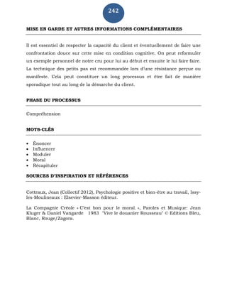 242
MISE EN GARDE ET AUTRES INFORMATIONS COMPLÉMENTAIRES
Il est essentiel de respecter la capacité du client et éventuellement de faire une
confrontation douce sur cette mise en condition cognitive. On peut reformuler
un exemple personnel de notre cru pour lui au début et ensuite le lui faire faire.
La technique des petits pas est recommandée lors d’une résistance perçue ou
manifeste. Cela peut constituer un long processus et être fait de manière
sporadique tout au long de la démarche du client.
PHASE DU PROCESSUS
Compréhension
MOTS-CLÉS
 Énoncer
 Influencer
 Moduler
 Moral
 Récapituler
SOURCES D’INSPIRATION ET RÉFÉRENCES
Cottraux, Jean (Collectif 2012), Psychologie positive et bien-être au travail, Issy-
les-Moulineaux : Elsevier-Masson éditeur.
La Compagnie Créole « C’est bon pour le moral. », Paroles et Musique: Jean
Kluger & Daniel Vangarde 1983 "Vive le douanier Rousseau" © Editions Bleu,
Blanc, Rouge/Zagora.
 