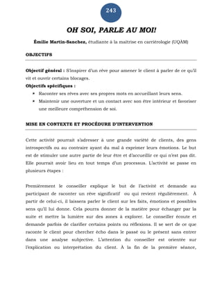243
OH SOI, PARLE AU MOI!
Émilie Martin-Sanchez, étudiante à la maîtrise en carriérologie (UQÀM)
OBJECTIFS
Objectif général : S’inspirer d’un rêve pour amener le client à parler de ce qu’il
vit et ouvrir certains blocages.
Objectifs spécifiques :
 Raconter ses rêves avec ses propres mots en accueillant leurs sens.
 Maintenir une ouverture et un contact avec son être intérieur et favoriser
une meilleure compréhension de soi.
MISE EN CONTEXTE ET PROCÉDURE D’INTERVENTION
Cette activité pourrait s’adresser à une grande variété de clients, des gens
introspectifs ou au contraire ayant du mal à exprimer leurs émotions. Le but
est de stimuler une autre partie de leur être et d’accueillir ce qui n’est pas dit.
Elle pourrait avoir lieu en tout temps d’un processus. L’activité se passe en
plusieurs étapes :
Premièrement le conseiller explique le but de l’activité et demande au
participant de raconter un rêve significatif ou qui revient régulièrement. À
partir de celui-ci, il laissera parler le client sur les faits, émotions et possibles
sens qu’il lui donne. Cela pourra donner de la matière pour échanger par la
suite et mettre la lumière sur des zones à explorer. Le conseiller écoute et
demande parfois de clarifier certains points ou réflexions. Il se sert de ce que
raconte le client pour chercher écho dans le passé ou le présent sans entrer
dans une analyse subjective. L’attention du conseiller est orientée sur
l’explication ou interprétation du client. À la fin de la première séance,
 