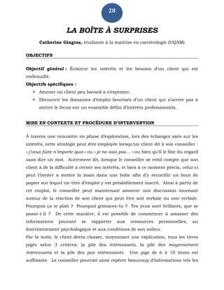 28
LA BOÎTE À SURPRISES
Catherine Gingras, étudiante à la maîtrise en carriérologie (UQÀM)
OBJECTIFS
Objectif général : Éclaircir les intérêts et les besoins d’un client qui est
embrouillé.
Objectifs spécifiques :
 Amener un client peu bavard à s’exprimer.
 Découvrir les domaines d’emploi favorisés d’un client qui n’arrive pas à
mettre le focus sur un ensemble défini d’intérêts professionnels.
MISE EN CONTEXTE ET PROCÉDURE D’INTERVENTION
À travers une rencontre en phase d’exploration, lors des échanges axés sur les
intérêts, cette stratégie peut être employée lorsqu’un client dit à son conseiller :
« j’veux faire n’importe quoi » ou « je ne sais pas… » ou bien qu’il le fixe du regard
sans dire un mot. Autrement dit, lorsque le conseiller se rend compte que son
client à de la difficulté à cerner ses intérêts, et bien à ce moment précis, celui-ci
peut l’inviter à mettre la main dans une boîte afin d’y recueillir un bout de
papier sur lequel un titre d’emploi y est préalablement inscrit. Ainsi à partir de
cet emploi, le conseiller peut maintenant amorcer une discussion tournant
autour de la réaction de son client qui peut être soit verbale ou non verbale.
Pourquoi ça te plaît ? Pourquoi grimaces-tu ? Tes yeux sont brillants, que se
passe-t-il ? De cette manière, il est possible de commencer à amasser des
informations pouvant se rapporter aux ressources personnelles, au
fonctionnement psychologique et aux conditions de son milieu.
Par la suite, le client devra classer, moyennant une explication, tous les titres
pigés selon 3 critères; la pile des intéressants, la pile des moyennement
intéressants et la pile des pas intéressants. Une pige de 6 à 10 items est
suffisante. Le conseiller pourrait ainsi repérer beaucoup d’informations tels les
 