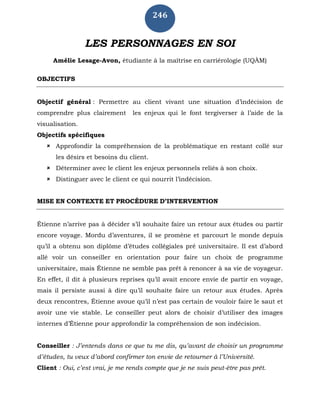 246
LES PERSONNAGES EN SOI
Amélie Lesage-Avon, étudiante à la maîtrise en carriérologie (UQÀM)
OBJECTIFS
Objectif général : Permettre au client vivant une situation d’indécision de
comprendre plus clairement les enjeux qui le font tergiverser à l’aide de la
visualisation.
Objectifs spécifiques
 Approfondir la compréhension de la problématique en restant collé sur
les désirs et besoins du client.
 Déterminer avec le client les enjeux personnels reliés à son choix.
 Distinguer avec le client ce qui nourrit l’indécision.
MISE EN CONTEXTE ET PROCÉDURE D’INTERVENTION
Étienne n’arrive pas à décider s’il souhaite faire un retour aux études ou partir
encore voyage. Mordu d’aventures, il se promène et parcourt le monde depuis
qu’il a obtenu son diplôme d’études collégiales pré universitaire. Il est d’abord
allé voir un conseiller en orientation pour faire un choix de programme
universitaire, mais Étienne ne semble pas prêt à renoncer à sa vie de voyageur.
En effet, il dit à plusieurs reprises qu’il avait encore envie de partir en voyage,
mais il persiste aussi à dire qu’il souhaite faire un retour aux études. Après
deux rencontres, Étienne avoue qu’il n’est pas certain de vouloir faire le saut et
avoir une vie stable. Le conseiller peut alors de choisir d’utiliser des images
internes d’Étienne pour approfondir la compréhension de son indécision.
Conseiller : J’entends dans ce que tu me dis, qu’avant de choisir un programme
d’études, tu veux d’abord confirmer ton envie de retourner à l’Université.
Client : Oui, c’est vrai, je me rends compte que je ne suis peut-être pas prêt.
 