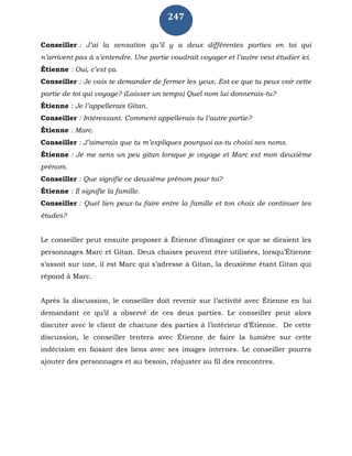 247
Conseiller : J’ai la sensation qu’il y a deux différentes parties en toi qui
n’arrivent pas à s’entendre. Une partie voudrait voyager et l’autre veut étudier ici.
Étienne : Oui, c’est ça.
Conseiller : Je vais te demander de fermer les yeux. Est-ce que tu peux voir cette
partie de toi qui voyage? (Laisser un temps) Quel nom lui donnerais-tu?
Étienne : Je l’appellerais Gitan.
Conseiller : Intéressant. Comment appellerais-tu l’autre partie?
Étienne : Marc.
Conseiller : J’aimerais que tu m’expliques pourquoi as-tu choisi ses noms.
Étienne : Je me sens un peu gitan lorsque je voyage et Marc est mon deuxième
prénom.
Conseiller : Que signifie ce deuxième prénom pour toi?
Étienne : Il signifie la famille.
Conseiller : Quel lien peux-tu faire entre la famille et ton choix de continuer tes
études?
Le conseiller peut ensuite proposer à Étienne d’imaginer ce que se diraient les
personnages Marc et Gitan. Deux chaises peuvent être utilisées, lorsqu’Étienne
s’assoit sur une, il est Marc qui s’adresse à Gitan, la deuxième étant Gitan qui
répond à Marc.
Après la discussion, le conseiller doit revenir sur l’activité avec Étienne en lui
demandant ce qu’il a observé de ces deux parties. Le conseiller peut alors
discuter avec le client de chacune des parties à l’intérieur d’Étienne. De cette
discussion, le conseiller tentera avec Étienne de faire la lumière sur cette
indécision en faisant des liens avec ses images internes. Le conseiller pourra
ajouter des personnages et au besoin, réajuster au fil des rencontres.
 