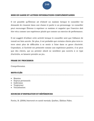 248
MISE EN GARDE ET AUTRES INFORMATIONS COMPLÉMENTAIRES
Il est possible qu’Étienne ait d’abord un malaise lorsque le conseiller lui
demande de s’asseoir dans une chaise et parler à un personnage. Le conseiller
peut encourager Étienne à exprimer ce malaise et rappeler que l’exercice doit
être vécu comme une expérience plutôt que comme un exercice de performance.
Il est suggéré d’utiliser cette activité lorsque le conseiller sent que l’alliance de
travail est bien ancrée. De plus, il est probable que certains clients plus terre-à-
terre aient plus de difficultés à se sentir à l’aise dans ce genre d’activité.
Cependant, si l’activité est présentée comme une expérience positive, il se peut
que des clients, qui au premier abord ne semblent pas ouverts à ce type
d’activités, se laissent prendre au jeu.
PHASE DU PROCESSUS
Compréhension
MOTS-CLÉS
 Besoins
 Enjeux personnels
 Indécision
 Tergiverser
 Visualisation
SOURCES D’INSPIRATION ET RÉFÉRENCES
Fortin, B. (2006) Intervenir en santé mentale, Québec, Édition Fides.
 
