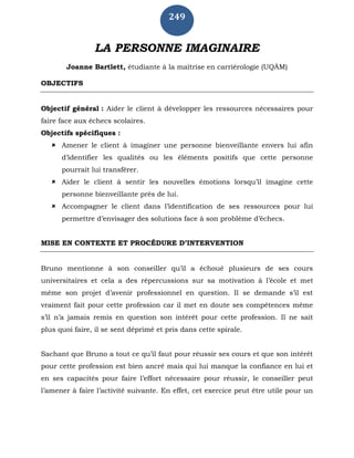 249
LA PERSONNE IMAGINAIRE
Joanne Bartlett, étudiante à la maîtrise en carriérologie (UQÀM)
OBJECTIFS
Objectif général : Aider le client à développer les ressources nécessaires pour
faire face aux échecs scolaires.
Objectifs spécifiques :
 Amener le client à imaginer une personne bienveillante envers lui afin
d’identifier les qualités ou les éléments positifs que cette personne
pourrait lui transférer.
 Aider le client à sentir les nouvelles émotions lorsqu’il imagine cette
personne bienveillante près de lui.
 Accompagner le client dans l’identification de ses ressources pour lui
permettre d’envisager des solutions face à son problème d’échecs.
MISE EN CONTEXTE ET PROCÉDURE D’INTERVENTION
Bruno mentionne à son conseiller qu’il a échoué plusieurs de ses cours
universitaires et cela a des répercussions sur sa motivation à l’école et met
même son projet d’avenir professionnel en question. Il se demande s’il est
vraiment fait pour cette profession car il met en doute ses compétences même
s’il n’a jamais remis en question son intérêt pour cette profession. Il ne sait
plus quoi faire, il se sent déprimé et pris dans cette spirale.
Sachant que Bruno a tout ce qu’il faut pour réussir ses cours et que son intérêt
pour cette profession est bien ancré mais qui lui manque la confiance en lui et
en ses capacités pour faire l’effort nécessaire pour réussir, le conseiller peut
l’amener à faire l’activité suivante. En effet, cet exercice peut être utile pour un
 