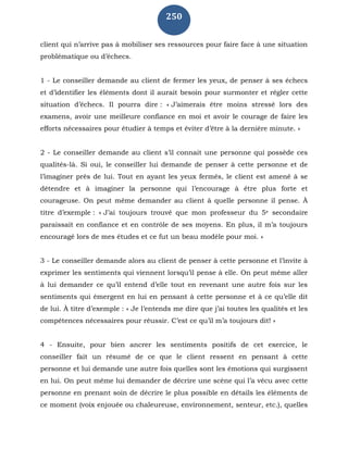 250
client qui n’arrive pas à mobiliser ses ressources pour faire face à une situation
problématique ou d’échecs.
1 - Le conseiller demande au client de fermer les yeux, de penser à ses échecs
et d’identifier les éléments dont il aurait besoin pour surmonter et régler cette
situation d’échecs. Il pourra dire : « J’aimerais être moins stressé lors des
examens, avoir une meilleure confiance en moi et avoir le courage de faire les
efforts nécessaires pour étudier à temps et éviter d’être à la dernière minute. »
2 - Le conseiller demande au client s’il connait une personne qui possède ces
qualités-là. Si oui, le conseiller lui demande de penser à cette personne et de
l’imaginer près de lui. Tout en ayant les yeux fermés, le client est amené à se
détendre et à imaginer la personne qui l’encourage à être plus forte et
courageuse. On peut même demander au client à quelle personne il pense. À
titre d’exemple : « J’ai toujours trouvé que mon professeur du 5e secondaire
paraissait en confiance et en contrôle de ses moyens. En plus, il m’a toujours
encouragé lors de mes études et ce fut un beau modèle pour moi. »
3 - Le conseiller demande alors au client de penser à cette personne et l’invite à
exprimer les sentiments qui viennent lorsqu’il pense à elle. On peut même aller
à lui demander ce qu’il entend d’elle tout en revenant une autre fois sur les
sentiments qui émergent en lui en pensant à cette personne et à ce qu’elle dit
de lui. À titre d’exemple : « Je l’entends me dire que j’ai toutes les qualités et les
compétences nécessaires pour réussir. C’est ce qu’il m’a toujours dit! »
4 - Ensuite, pour bien ancrer les sentiments positifs de cet exercice, le
conseiller fait un résumé de ce que le client ressent en pensant à cette
personne et lui demande une autre fois quelles sont les émotions qui surgissent
en lui. On peut même lui demander de décrire une scène qui l’a vécu avec cette
personne en prenant soin de décrire le plus possible en détails les éléments de
ce moment (voix enjouée ou chaleureuse, environnement, senteur, etc.), quelles
 