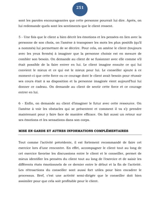 251
sont les paroles encourageantes que cette personne pourrait lui dire. Après, on
lui redemande quels sont les sentiments que le client ressent.
5 - Une fois que le client a bien décrit les émotions et les pensées en lien avec la
personne de son choix, on l’amène à transposer les mots les plus positifs (qu’il
a nommés) lui permettant de se décrire. Pour cela, on amène le client (toujours
avec les yeux fermés) à imaginer que la personne choisie est en mesure de
combler son besoin. On demande au client de se fusionner avec elle comme s’il
était possible de la faire entrer en lui. Le client imagine ensuite ce qui lui
convient le mieux et ce qui est le mieux pour lui. Le conseiller ajoute à ce
moment-ci que cette force ou ce courage dont le client avait besoin pour réussir
ses cours était à sa disposition et la personne imaginée vient aujourd’hui lui
donner ce cadeau. On demande au client de sentir cette force et ce courage
entrer en lui.
6 - Enfin, on demande au client d’imaginer le futur avec cette ressource. On
l’amène à voir les obstacles qui se présentent et comment il va s’y prendre
maintenant pour y faire face de manière efficace. On fait aussi un retour sur
ses émotions et les sensations dans son corps.
MISE EN GARDE ET AUTRES INFORMATIONS COMPLÉMENTAIRES
Tout comme l’activité précédente, il est fortement recommandé de faire cet
exercice lors d’une rencontre. En effet, accompagner le client tout au long de
cet exercice favorise les discussions entre le client et le conseiller, permet de
mieux identifier les pensées du client tout au long de l’exercice et de saisir les
différents états émotionnels de ce dernier entre le début et la fin de l’activité.
Les rétroactions du conseiller sont aussi fort utiles pour bien encadrer le
processus. Bref, c’est une activité semi-dirigée que le conseiller doit bien
assimiler pour que cela soit profitable pour le client.
 