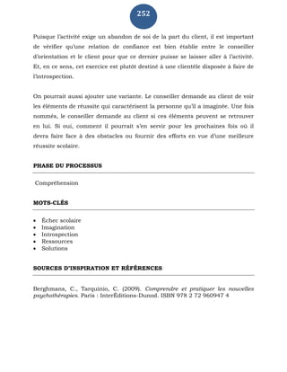 252
Puisque l’activité exige un abandon de soi de la part du client, il est important
de vérifier qu’une relation de confiance est bien établie entre le conseiller
d’orientation et le client pour que ce dernier puisse se laisser aller à l’activité.
Et, en ce sens, cet exercice est plutôt destiné à une clientèle disposée à faire de
l’introspection.
On pourrait aussi ajouter une variante. Le conseiller demande au client de voir
les éléments de réussite qui caractérisent la personne qu’il a imaginée. Une fois
nommés, le conseiller demande au client si ces éléments peuvent se retrouver
en lui. Si oui, comment il pourrait s’en servir pour les prochaines fois où il
devra faire face à des obstacles ou fournir des efforts en vue d’une meilleure
réussite scolaire.
PHASE DU PROCESSUS
Compréhension
MOTS-CLÉS
 Échec scolaire
 Imagination
 Introspection
 Ressources
 Solutions
SOURCES D’INSPIRATION ET RÉFÉRENCES
Berghmans, C., Tarquinio, C. (2009). Comprendre et pratiquer les nouvelles
psychothérapies. Paris : InterÉditions-Dunod. ISBN 978 2 72 960947 4
 