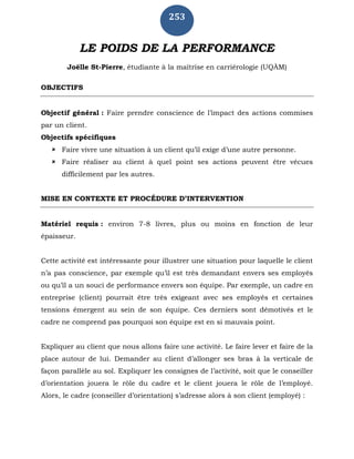253
LE POIDS DE LA PERFORMANCE
Joëlle St-Pierre, étudiante à la maîtrise en carriérologie (UQÀM)
OBJECTIFS
Objectif général : Faire prendre conscience de l’impact des actions commises
par un client.
Objectifs spécifiques
 Faire vivre une situation à un client qu’il exige d’une autre personne.
 Faire réaliser au client à quel point ses actions peuvent être vécues
difficilement par les autres.
MISE EN CONTEXTE ET PROCÉDURE D’INTERVENTION
Matériel requis : environ 7-8 livres, plus ou moins en fonction de leur
épaisseur.
Cette activité est intéressante pour illustrer une situation pour laquelle le client
n’a pas conscience, par exemple qu’il est très demandant envers ses employés
ou qu’il a un souci de performance envers son équipe. Par exemple, un cadre en
entreprise (client) pourrait être très exigeant avec ses employés et certaines
tensions émergent au sein de son équipe. Ces derniers sont démotivés et le
cadre ne comprend pas pourquoi son équipe est en si mauvais point.
Expliquer au client que nous allons faire une activité. Le faire lever et faire de la
place autour de lui. Demander au client d’allonger ses bras à la verticale de
façon parallèle au sol. Expliquer les consignes de l’activité, soit que le conseiller
d’orientation jouera le rôle du cadre et le client jouera le rôle de l’employé.
Alors, le cadre (conseiller d’orientation) s’adresse alors à son client (employé) :
 