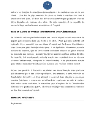 29
valeurs, les besoins, les conditions économiques et les expériences de vie de son
client. Une fois la pige terminée, le client est invité à attribuer un nom à
chacune de ses piles. Ce nom doit être une caractéristique qui rejoint tous les
titres d’emplois de chacune des piles. De cette manière, il est possible de
mettre le doigt sur les besoins sous-jacents à l’emploi.
MISE EN GARDE ET AUTRES INFORMATIONS COMPLÉMENTAIRES
Le conseiller doit au préalable inscrire des titres d’emploi sur des morceaux de
papier qu’il déposera dans une boîte à cet effet. Pour que cette activité soit
optimale, il est essentiel que ces titres d’emploi soit facilement identifiables,
donc communs, pour la majorité des gens. Il est également intéressant, dans la
mesure du possible, que les titres soient facilement associés au genre féminin
ou masculin par exemple : pompier (métier de gars) ou coiffeur (métier de fille).
Le conseiller doit aussi prendre soin d’y inscrire des emplois de tous les niveaux
d’études (secondaires, collégiaux et universitaires). Ces précautions auront
pour effet de maximiser les chances de susciter une réaction chez le client !
Autant que possible, il faut éviter de choisir des titres d’emploi trop généraux
qui ne réfèrent pas à des tâches spécifiques. Par exemple, le titre Personnel de
l'exploitation forestière est trop général et pourrait faire allusion à plusieurs
emplois (bûcheron – conducteur de débardeur - opérateur de scie à chaîne).
Pour éviter cette confusion, le conseiller peut s’inspirer de la Classification
nationale des professions (CNP). Il devrait privilégier les appellations d’emploi
au lieu des catégories d’emploi.
PHASE DU PROCESSUS
Exploration
 