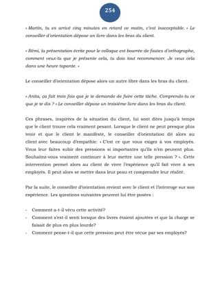 254
« Martin, tu es arrivé cinq minutes en retard ce matin, c’est inacceptable. » Le
conseiller d’orientation dépose un livre dans les bras du client.
« Rémi, la présentation écrite pour le colloque est bourrée de fautes d’orthographe,
comment veux-tu que je présente cela, tu dois tout recommencer. Je veux cela
dans une heure tapante. »
Le conseiller d’orientation dépose alors un autre libre dans les bras du client.
« Anita, ça fait trois fois que je te demande de faire cette tâche. Comprends-tu ce
que je te dis ? » Le conseiller dépose un troisième livre dans les bras du client.
Ces phrases, inspirées de la situation du client, lui sont dites jusqu’à temps
que le client trouve cela vraiment pesant. Lorsque le client ne peut presque plus
tenir et que le client le manifeste, le conseiller d’orientation dit alors au
client avec beaucoup d’empathie: « C’est ce que vous exigez à vos employés.
Vous leur faites subir des pressions si importantes qu’ils n’en peuvent plus.
Souhaitez-vous vraiment continuer à leur mettre une telle pression ? ». Cette
intervention permet alors au client de vivre l’expérience qu’il fait vivre à ses
employés. Il peut alors se mettre dans leur peau et comprendre leur réalité.
Par la suite, le conseiller d’orientation revient avec le client et l’interroge sur son
expérience. Les questions suivantes peuvent lui être posées :
- Comment a-t-il vécu cette activité?
- Comment s’est-il senti lorsque des livres étaient ajoutées et que la charge se
faisait de plus en plus lourde?
- Comment pense-t-il que cette pression peut être vécue par ses employés?
 