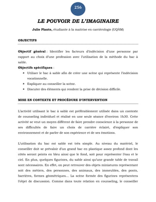 256
LE POUVOIR DE L’IMAGINAIRE
Julie Plante, étudiante à la maitrise en carriérologie (UQÀM)
OBJECTIFS
Objectif général : Identifier les facteurs d’indécision d’une personne par
rapport au choix d’une profession avec l’utilisation de la méthode du bac à
sable.
Objectifs spécifiques :
 Utiliser le bac à sable afin de créer une scène qui représente l’indécision
vocationnelle.
 Expliquer au conseiller la scène.
 Discuter des éléments qui rendent la prise de décision difficile.
MISE EN CONTEXTE ET PROCÉDURE D’INTERVENTION
L’activité utilisant le bac à sable est préférablement utilisée dans un contexte
de counseling individuel et réalisé en une seule séance d’environ 1h30. Cette
activité se veut un moyen différent de faire prendre conscience à la personne de
ses difficultés de faire un choix de carrière éclairé, d’expliquer son
environnement et de parler de son expérience et de ses émotions.
L’utilisation du bac est sable est très simple. Au niveau du matériel, le
conseiller doit se prévaloir d’un grand bac en plastique assez profond dont les
côtés seront peints en bleu ainsi que le fond, soit pour représenter l’eau et le
ciel. En plus, quelques figurines, du sable ainsi qu’une grande table de travail
sont nécessaires. En effet, on peut retrouver des objets miniatures représentant
soit des métiers, des personnes, des animaux, des immeubles, des ponts,
barrières, formes géométriques… La scène formée des figurines représentera
l’objet de discussion. Comme dans toute relation en counseling, le conseiller
 