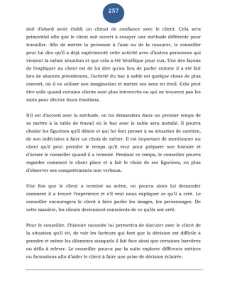 257
doit d’abord avoir établi un climat de confiance avec le client. Cela sera
primordial afin que le client soit ouvert à essayer une méthode différente pour
travailler. Afin de mettre la personne à l’aise ou de la rassurer, le conseiller
peut lui dire qu’il a déjà expérimenté cette activité avec d’autres personnes qui
vivaient la même situation et que cela a été bénéfique pour eux. Une des façons
de l’expliquer au client est de lui dire qu’au lieu de parler comme il a été fait
lors de séances précédentes, l’activité du bac à sable est quelque chose de plus
concret, où il va utiliser son imagination et mettre ses sens en éveil. Cela peut
être utile quand certains clients sont plus introvertis ou qui ne trouvent pas les
mots pour décrire leurs émotions.
S’il est d’accord avec la méthode, on lui demandera dans un premier temps de
se mettre à la table de travail où le bac avec le sable sera installé. Il pourra
choisir les figurines qu’il désire et qui lui font penser à sa situation de carrière,
de son indécision à faire un choix de métier. Il est important de mentionner au
client qu’il peut prendre le temps qu’il veut pour préparer son histoire et
d’aviser le conseiller quand il a terminé. Pendant ce temps, le conseiller pourra
regarder comment le client place et a fait le choix de ses figurines, en plus
d’observer ses comportements non verbaux.
Une fois que le client a terminé sa scène, on pourra alors lui demander
comment il a trouvé l’expérience et s’il veut nous expliquer ce qu’il a créé. Le
conseiller encouragera le client à faire parler les images, les personnages. De
cette manière, les clients deviennent conscients de ce qu’ils ont créé.
Pour le conseiller, l’histoire racontée lui permettra de discuter avec le client de
la situation qu’il vit, de voir les facteurs qui font que la décision est difficile à
prendre et même les dilemmes auxquels il fait face ainsi que certaines barrières
ou défis à relever. Le conseiller pourra par la suite explorer différents métiers
ou formations afin d’aider le client à faire une prise de décision éclairée.
 