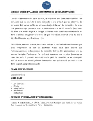 258
MISE EN GARDE ET AUTRES INFORMATIONS COMPLÉMENTAIRES
Lors de la réalisation de cette activité, le conseiller doit s’assurer de choisir une
personne qui est ouverte à cette méthode et qui n’émet pas de réserves. La
personne doit savoir qu’elle ne sera pas jugée de la part du conseiller. De plus,
une personne qui présente une problématique en santé mentale (psychose)
pourrait être moins sujette à ce type d'activité étant donné que l’activité se vit
dans le monde imaginaire du client et que ce dernier pourrait avoir du mal à
faire la différence avec le monde réel.
Par ailleurs, certains clients pourraient trouver la méthode enfantine ou ne pas
bien comprendre le but de l’activité. C’est pour cette raison que
l’accompagnement et la présence du conseiller doivent être primordiaux tout au
long de l’activité. Finalement, l’art-thérapie demande une certaine formation de
base. De plus, il pourrait être intéressant pour le conseiller de se renseigner
afin de suivre un atelier portant notamment sur l’utilisation du bac à sable
dans sa pratique professionnelle.
PHASE DU PROCESSUS
Compréhension
MOTS-CLÉS
 Art-thérapie
 Choix
 Imagination
 Indécision
 Métaphore
SOURCES D’INSPIRATION ET RÉFÉRENCES
Hamel, J. et Labrèche, J. (2010). Découvrir l’art thérapie. Des mots sur les maux.
Des couleurs sur les douleurs. Paris : Larousse.
 