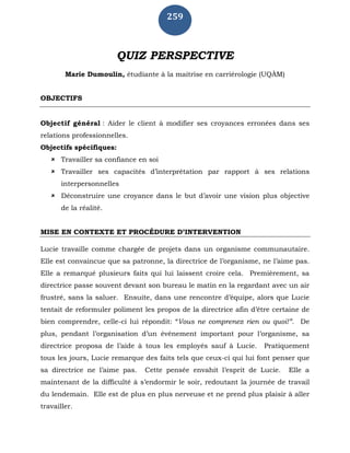 259
QUIZ PERSPECTIVE
Marie Dumoulin, étudiante à la maitrise en carriérologie (UQÀM)
OBJECTIFS
Objectif général : Aider le client à modifier ses croyances erronées dans ses
relations professionnelles.
Objectifs spécifiques:
 Travailler sa confiance en soi
 Travailler ses capacités d’interprétation par rapport à ses relations
interpersonnelles
 Déconstruire une croyance dans le but d’avoir une vision plus objective
de la réalité.
MISE EN CONTEXTE ET PROCÉDURE D’INTERVENTION
Lucie travaille comme chargée de projets dans un organisme communautaire.
Elle est convaincue que sa patronne, la directrice de l’organisme, ne l’aime pas.
Elle a remarqué plusieurs faits qui lui laissent croire cela. Premièrement, sa
directrice passe souvent devant son bureau le matin en la regardant avec un air
frustré, sans la saluer. Ensuite, dans une rencontre d’équipe, alors que Lucie
tentait de reformuler poliment les propos de la directrice afin d’être certaine de
bien comprendre, celle-ci lui répondit: “Vous ne comprenez rien ou quoi!”. De
plus, pendant l’organisation d’un événement important pour l’organisme, sa
directrice proposa de l’aide à tous les employés sauf à Lucie. Pratiquement
tous les jours, Lucie remarque des faits tels que ceux-ci qui lui font penser que
sa directrice ne l’aime pas. Cette pensée envahit l’esprit de Lucie. Elle a
maintenant de la difficulté à s’endormir le soir, redoutant la journée de travail
du lendemain. Elle est de plus en plus nerveuse et ne prend plus plaisir à aller
travailler.
 