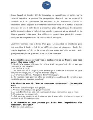 260
Selon Brunel et Cosnier (2012), l’empathie se caractérise, en outre, par la
capacité cognitive à prendre les perspectives d’autrui, par sa capacité à
ressentir et à se représenter les émotions et les sentiments d’autrui et
finalement par sa capacité à détecter la distinction entre soi et autrui. L’activité
présentée ici vise à aider Lucie à interpréter plus adéquatement les situations
qu’elle rencontre dans le cadre de son emploi et dans sa vie en général, en lui
faisant prendre conscience des différentes perspectives possibles pouvant
expliquer les comportements de sa directrice à son égard.
L’activité s’exprime sous la forme d’un quiz. Le conseiller en orientation pose
une question à Lucie et lui lit les différents choix de réponses. Lucie doit
ensuite exprimer qu’elle est la bonne réponse selon son point de vue. Voici
quelques exemples de questions et de choix de réponses.
1. La directrice passe devant vous le matin avec un air frustré, sans vous
saluer. Que pense-t-elle?
A. Merde! J’ai encore tellement de choses à faire aujourd’hui! Je ne sais pas
comment je vais y arriver.
B. Je déteste le trafic!
C. Ma mère qui est à l’hôpital, mon enfant qui a le rhume et moi qui ne peux
pas prendre congé, car j’ai trop de dossiers à régler…
D. Je n’aime pas Lucie. Je regrette de l’avoir engagée.
E. Je voudrais tant pouvoir offrir de meilleures conditions de travail à mes
employés que ces bureaux minables!
2. La directrice vous dit: “Vous ne comprenez rien ou quoi!”. Que veut-elle
dire?
A. Vous ne comprenez pas mes propos.
B. Vous ne saisissez pas ce que je veux dire.
C. Je suis fâchée de ne pas être en mesure de vous exprimer ce que je veux.
D. Personne ne me comprend.
E. J’ai mauvais caractère et je n’arrive pas à vous dire gentiment ce que je
voudrais vous faire comprendre.
3. La directrice ne vous propose pas d’aide dans l’organisation d’un
événement. Pourquoi?
A. Elle ne vous aime pas.
 