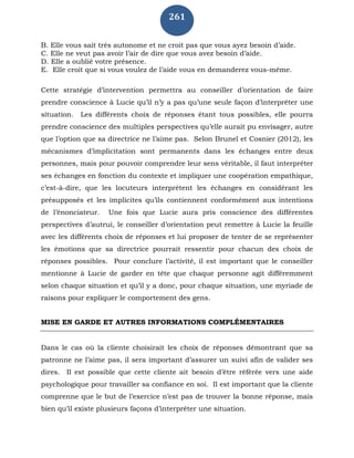 261
B. Elle vous sait très autonome et ne croit pas que vous ayez besoin d’aide.
C. Elle ne veut pas avoir l’air de dire que vous avez besoin d’aide.
D. Elle a oublié votre présence.
E. Elle croit que si vous voulez de l’aide vous en demanderez vous-même.
Cette stratégie d’intervention permettra au conseiller d’orientation de faire
prendre conscience à Lucie qu’il n’y a pas qu’une seule façon d’interpréter une
situation. Les différents choix de réponses étant tous possibles, elle pourra
prendre conscience des multiples perspectives qu’elle aurait pu envisager, autre
que l’option que sa directrice ne l’aime pas. Selon Brunel et Cosnier (2012), les
mécanismes d’implicitation sont permanents dans les échanges entre deux
personnes, mais pour pouvoir comprendre leur sens véritable, il faut interpréter
ses échanges en fonction du contexte et impliquer une coopération empathique,
c’est-à-dire, que les locuteurs interprètent les échanges en considérant les
présupposés et les implicites qu’ils contiennent conformément aux intentions
de l’énonciateur. Une fois que Lucie aura pris conscience des différentes
perspectives d’autrui, le conseiller d’orientation peut remettre à Lucie la feuille
avec les différents choix de réponses et lui proposer de tenter de se représenter
les émotions que sa directrice pourrait ressentir pour chacun des choix de
réponses possibles. Pour conclure l’activité, il est important que le conseiller
mentionne à Lucie de garder en tête que chaque personne agit différemment
selon chaque situation et qu’il y a donc, pour chaque situation, une myriade de
raisons pour expliquer le comportement des gens.
MISE EN GARDE ET AUTRES INFORMATIONS COMPLÉMENTAIRES
Dans le cas où la cliente choisirait les choix de réponses démontrant que sa
patronne ne l’aime pas, il sera important d’assurer un suivi afin de valider ses
dires. Il est possible que cette cliente ait besoin d’être référée vers une aide
psychologique pour travailler sa confiance en soi. Il est important que la cliente
comprenne que le but de l’exercice n’est pas de trouver la bonne réponse, mais
bien qu’il existe plusieurs façons d’interpréter une situation.
 