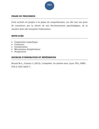 262
PHASE DU PROCESSUS
Cette activité est propice à la phase de compréhension, car elle vise une prise
de conscience par la cliente de son fonctionnement psychologique, de la
manière dont elle interprète l’information.
MOTS-CLÉS
 Coopération empathique
 Croyances
 Interprétation
 Mécanismes d’implicitation
 Perspectives
SOURCES D’INSPIRATION ET RÉFÉRENCES
Brunel M-L., Cosnier J. (2012). L'empathie. Un sixième sens. Lyon: PUL, ISBN :
978-2-7297-0859-7.
 